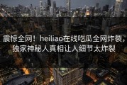 震惊全网！heiliao在线吃瓜全网炸裂，独家神秘人真相让人细节太炸裂