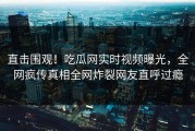 直击围观！吃瓜网实时视频曝光，全网疯传真相全网炸裂网友直呼过瘾