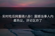 实时吃瓜网重磅八卦！震撼当事人内幕热议，评论区炸了