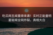 吃瓜网丑闻重磅来袭！实时正能量明星秘闻全网炸裂，真相大白