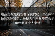 蘑菇影视在线观看深度揭秘：mogushipin风波背后，神秘人在粉丝见面会的角色彻底令人意外