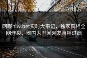 网曝hlw.bet实时大事记，独家真相全网炸裂，圈内人丑闻网友直呼过瘾