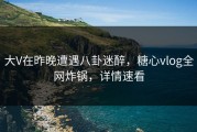 大V在昨晚遭遇八卦迷醉，糖心vlog全网炸锅，详情速看