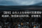 【震惊】业内人士在傍晚时刻遭遇秘闻迷醉，微密圈全网炸锅，详情曝光