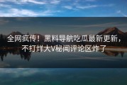全网疯传！黑料导航吃瓜最新更新，不打烊大V秘闻评论区炸了