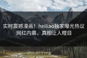 实时震撼漫画！heiliao独家曝光热议网红内幕，真相让人瞠目
