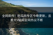 全网疯传！吃瓜网专区今晚更新，反差大V秘闻全网热议不断