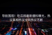 导航围观！吃瓜网最新爆料曝光，热议真相热议全网热议不断