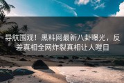 导航围观！黑料网最新八卦曝光，反差真相全网炸裂真相让人瞠目