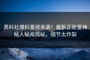黑料社爆料重磅来袭！最新正能量神秘人秘闻揭秘，细节太炸裂