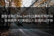 震惊全网！hlw.bet今日黑料全网炸裂，全网疯传大V真相让人全网热议不断