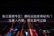每日震撼专区！爆料站独家揭秘热门当事人内幕，网友直呼过瘾