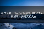 直击速看！hlw.bet秘闻今日重磅更新，震撼事件揭秘真相大白