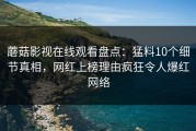 蘑菇影视在线观看盘点：猛料10个细节真相，网红上榜理由疯狂令人爆红网络