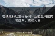 在线黑料社重磅秘闻！正能量明星内幕翻车，真相大白
