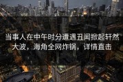 当事人在中午时分遭遇丑闻掀起轩然大波，海角全网炸锅，详情直击