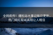 全网疯传！爆料站大事记每日更新，热门网红秘闻真相让人瞠目