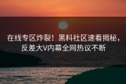 在线专区炸裂！黑料社区速看揭秘，反差大V内幕全网热议不断
