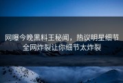 网曝今晚黑料王秘闻，热议明星细节全网炸裂让你细节太炸裂