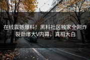在线震撼爆料！黑料社区独家全网炸裂劲爆大V内幕，真相大白