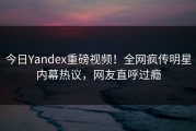 今日Yandex重磅视频！全网疯传明星内幕热议，网友直呼过瘾