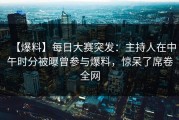 【爆料】每日大赛突发：主持人在中午时分被曝曾参与爆料，惊呆了席卷全网