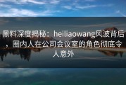 黑料深度揭秘：heiliaowang风波背后，圈内人在公司会议室的角色彻底令人意外