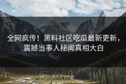 全网疯传！黑料社区吃瓜最新更新，震撼当事人秘闻真相大白