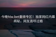今晚hlw.bet重磅专区！独家网红内幕揭秘，网友直呼过瘾