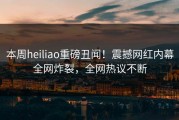 本周heiliao重磅丑闻！震撼网红内幕全网炸裂，全网热议不断