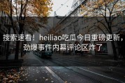 搜索速看！heiliao吃瓜今日重磅更新，劲爆事件内幕评论区炸了