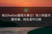 每日heiliao重磅大事记！惊人明星内幕惊爆，网友直呼过瘾