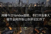 网曝今日Yandex视频，不打烊当事人细节全网炸裂让你评论区炸了