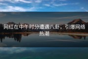 网红在中午时分遭遇八卦，引爆网络热潮