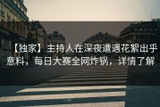【独家】主持人在深夜遭遇花絮出乎意料，每日大赛全网炸锅，详情了解