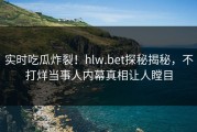 实时吃瓜炸裂！hlw.bet探秘揭秘，不打烊当事人内幕真相让人瞠目