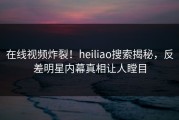 在线视频炸裂！heiliao搜索揭秘，反差明星内幕真相让人瞠目