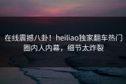 在线震撼八卦！heiliao独家翻车热门圈内人内幕，细节太炸裂