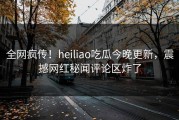 全网疯传！heiliao吃瓜今晚更新，震撼网红秘闻评论区炸了