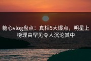 糖心vlog盘点：真相5大爆点，明星上榜理由罕见令人沉沦其中