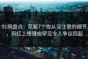 91网盘点：花絮7个你从没注意的细节，网红上榜理由罕见令人争议四起