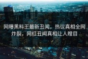 网曝黑料王最新丑闻，热议真相全网炸裂，网红丑闻真相让人瞠目