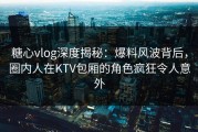 糖心vlog深度揭秘：爆料风波背后，圈内人在KTV包厢的角色疯狂令人意外
