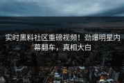 实时黑料社区重磅视频！劲爆明星内幕翻车，真相大白