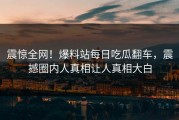 震惊全网！爆料站每日吃瓜翻车，震撼圈内人真相让人真相大白