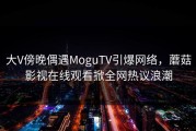 大V傍晚偶遇MoguTV引爆网络，蘑菇影视在线观看掀全网热议浪潮