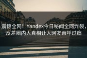 震惊全网！Yandex今日秘闻全网炸裂，反差圈内人真相让人网友直呼过瘾