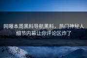 网曝本周黑料导航黑料，热门神秘人细节内幕让你评论区炸了