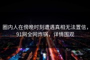 圈内人在傍晚时刻遭遇真相无法置信，91网全网炸锅，详情围观