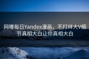 网曝每日Yandex漫画，不打烊大V细节真相大白让你真相大白